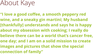 About Kaye “I love a good coffee, a smooth peppery red wine, and a sneaky gin martini; My husband [thankfully] understands and says he is happy about my obsession with cooking; I really do believe there can be a world that’s cancer free, one day; and I am on a solid mission to create images and pictures that show the special connection of family”
